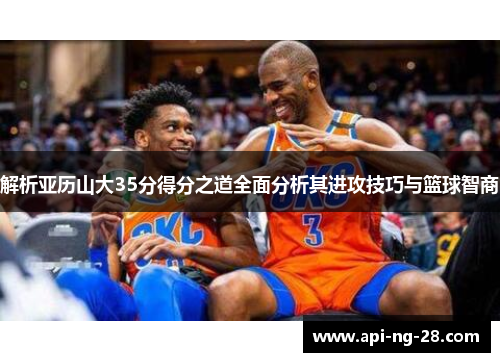 解析亚历山大35分得分之道全面分析其进攻技巧与篮球智商 解析亚历山大35分得分之道全面分析其进攻技巧与篮球智商