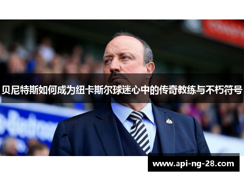 贝尼特斯如何成为纽卡斯尔球迷心中的传奇教练与不朽符号 贝尼特斯如何成为纽卡斯尔球迷心中的传奇教练与不朽符号