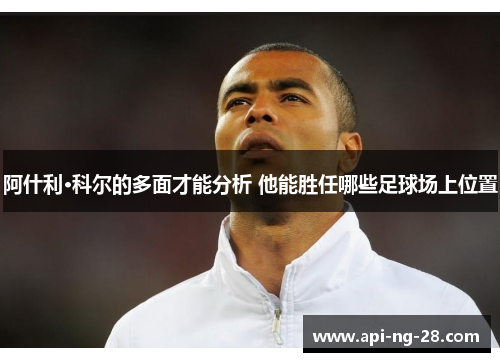 阿什利·科尔的多面才能分析 他能胜任哪些足球场上位置