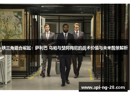 铁三角组合崛起：萨利巴 乌帕与楚阿梅尼的战术价值与未来前景解析