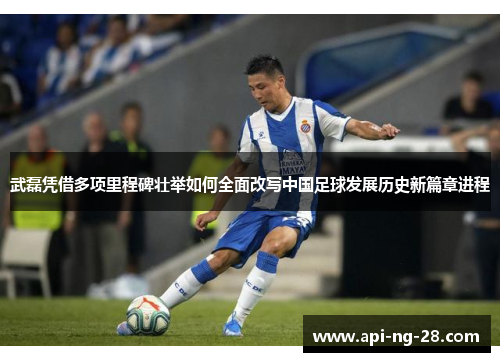 武磊凭借多项里程碑壮举如何全面改写中国足球发展历史新篇章进程 武磊凭借多项里程碑壮举如何全面改写中国足球发展历史新篇章进程