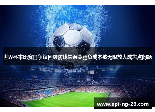 世界杯本比赛日争议回顾防线失误令胜负成本被无限放大成焦点问题