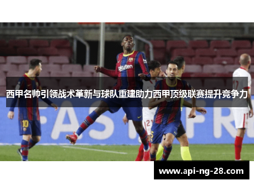 西甲名帅引领战术革新与球队重建助力西甲顶级联赛提升竞争力