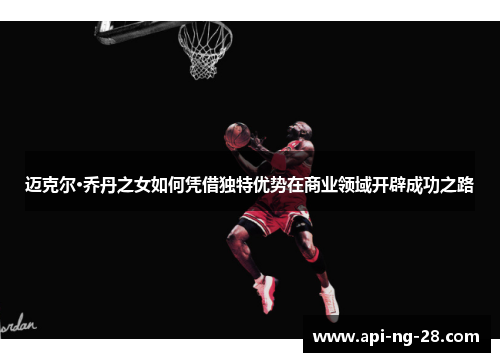 迈克尔·乔丹之女如何凭借独特优势在商业领域开辟成功之路